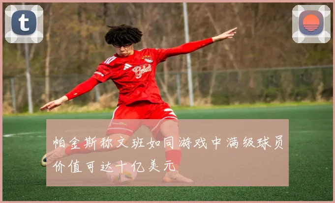 帕金斯称文班如同游戏中满级球员价值可达十亿美元