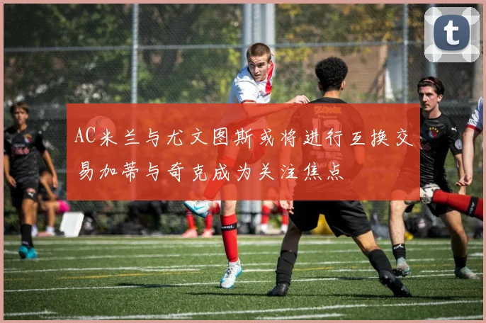 AC米兰与尤文图斯或将进行互换交易加蒂与奇克成为关注焦点