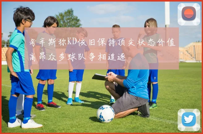 考辛斯称KD依旧保持顶尖状态价值高昂众多球队争相追逐