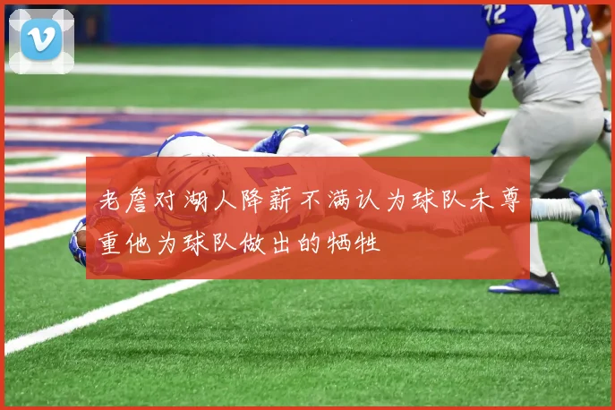 老詹对湖人降薪不满认为球队未尊重他为球队做出的牺牲