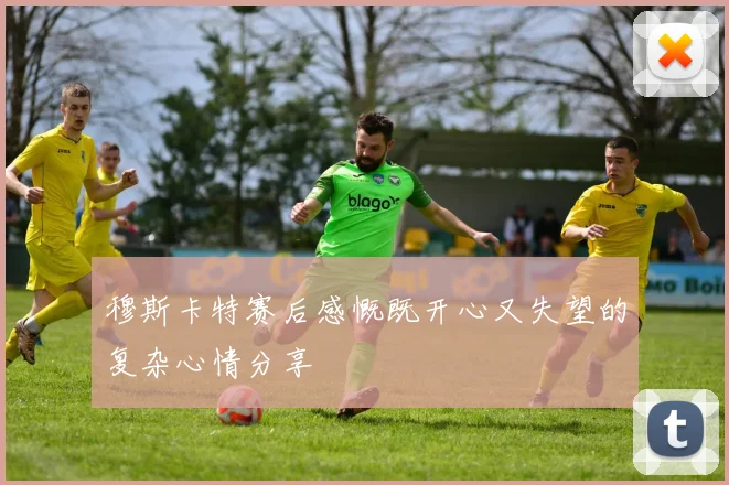 穆斯卡特赛后感慨既开心又失望的复杂心情分享