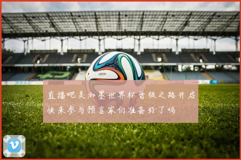 直播吧美加墨世界杯晋级之路开启快来参与预言家们准备好了吗