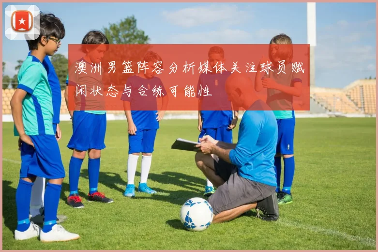 澳洲男篮阵容分析媒体关注球员赋闲状态与合练可能性