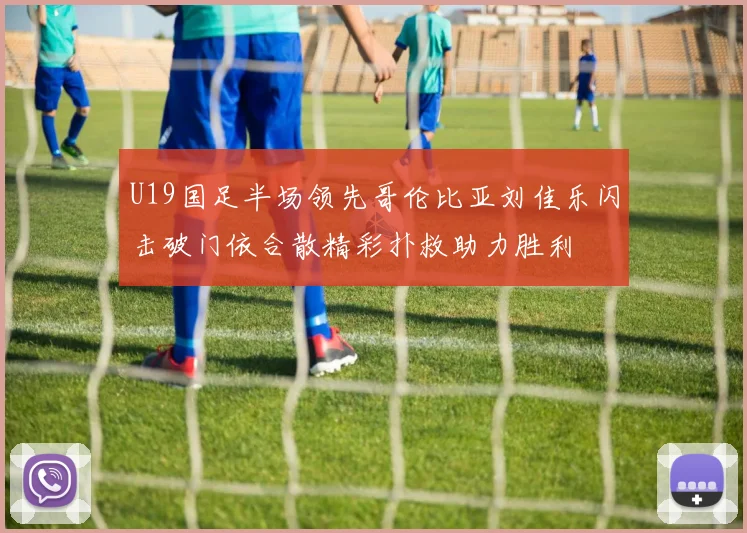 U19国足半场领先哥伦比亚刘佳乐闪击破门依合散精彩扑救助力胜利