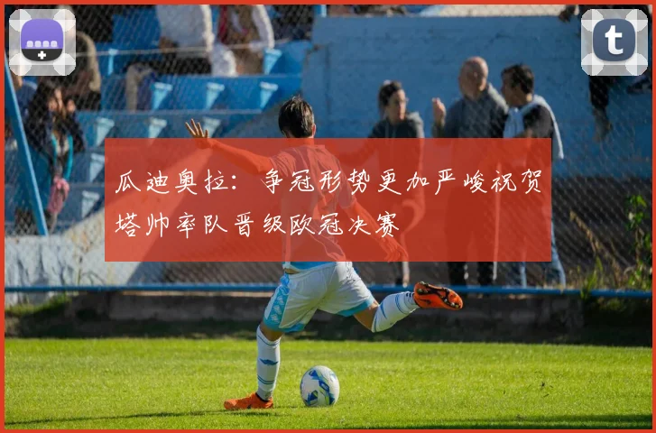 瓜迪奥拉：争冠形势更加严峻祝贺塔帅率队晋级欧冠决赛