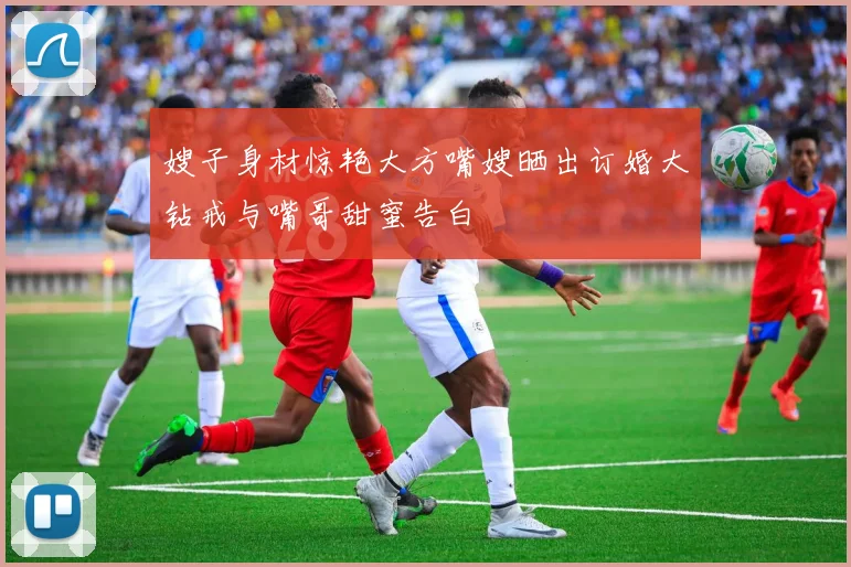 嫂子身材惊艳大方嘴嫂晒出订婚大钻戒与嘴哥甜蜜告白