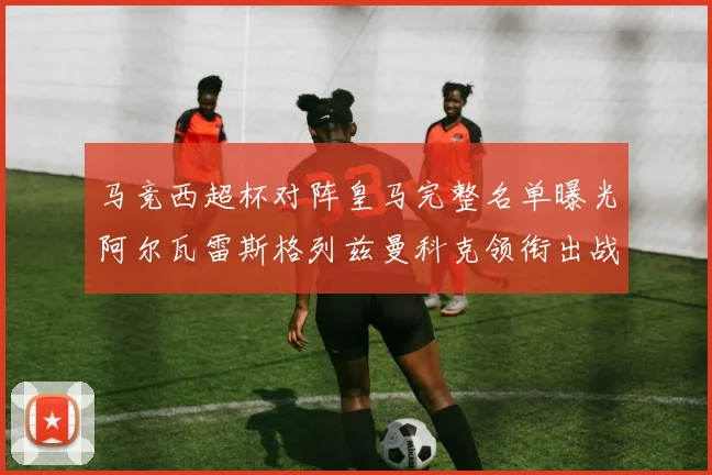 马竞西超杯对阵皇马完整名单曝光阿尔瓦雷斯格列兹曼科克领衔出战