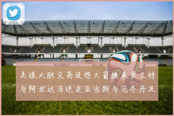 美媒大胆交易设想火箭换来莫兰特与阿尔达马送走亚当斯与范乔丹及两个选秀权