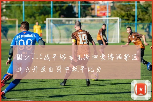 国少U16战平塔吉克斯坦袁博涵禁区造点并亲自罚中扳平比分