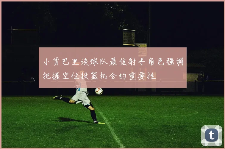 小贾巴里谈球队最佳射手角色强调把握空位投篮机会的重要性