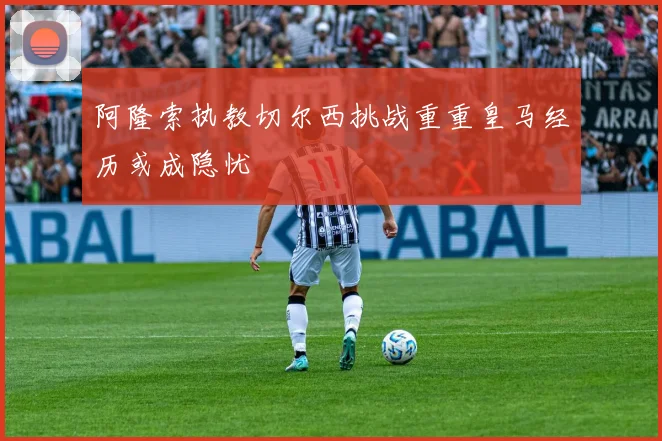 阿隆索执教切尔西挑战重重皇马经历或成隐忧