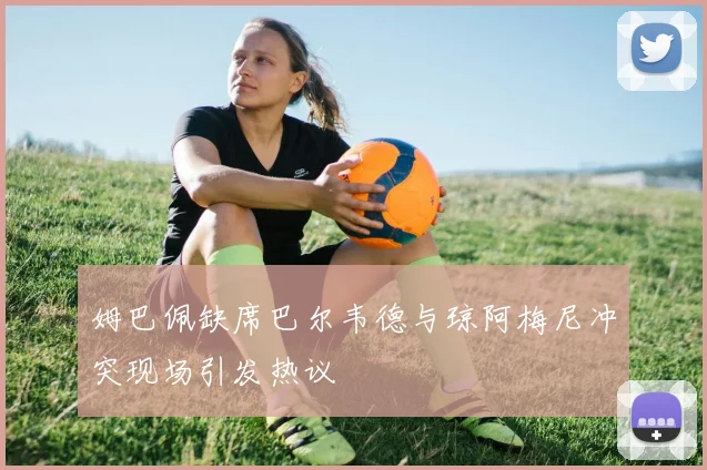 姆巴佩缺席巴尔韦德与琼阿梅尼冲突现场引发热议