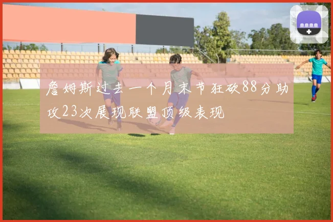 詹姆斯过去一个月末节狂砍88分助攻23次展现联盟顶级表现