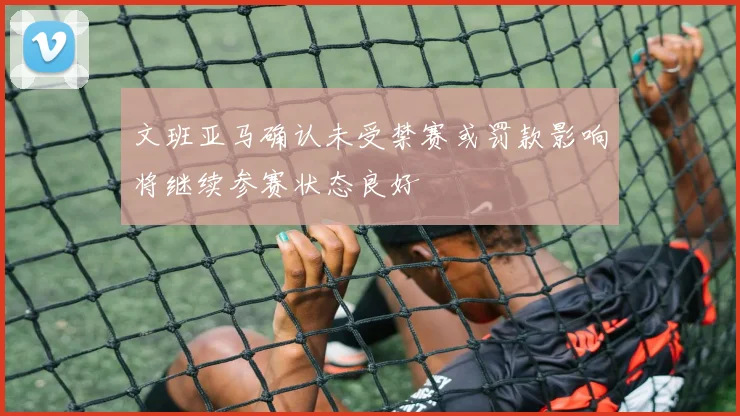 文班亚马确认未受禁赛或罚款影响将继续参赛状态良好