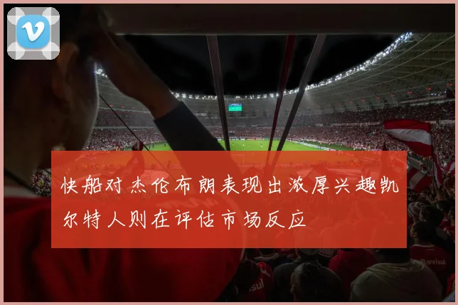 快船对杰伦布朗表现出浓厚兴趣凯尔特人则在评估市场反应